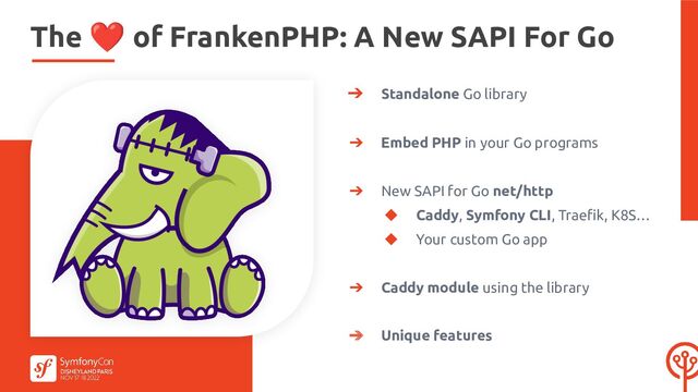 ➔ Standalone Go library
➔ Embed PHP in your Go programs
➔ New SAPI for Go net/http
◆ Caddy, Symfony CLI, Traeﬁk, K8S…
◆ Your custom Go app
➔ Caddy module using the library
➔ Unique features
The ❤ of FrankenPHP: A New SAPI For Go
