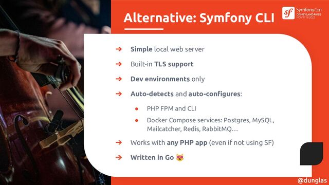 Alternative: Symfony CLI
➔ Simple local web server
➔ Built-in TLS support
➔ Dev environments only
➔ Auto-detects and auto-conﬁgures:
● PHP FPM and CLI
● Docker Compose services: Postgres, MySQL,
Mailcatcher, Redis, RabbitMQ…
➔ Works with any PHP app (even if not using SF)
➔ Written in Go 😻
@dunglas
