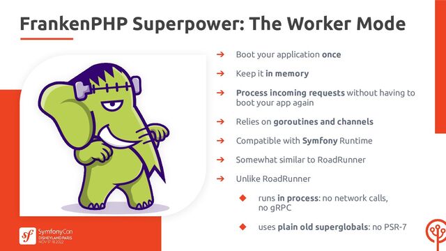 FrankenPHP Superpower: The Worker Mode
➔ Boot your application once
➔ Keep it in memory
➔ Process incoming requests without having to
boot your app again
➔ Relies on goroutines and channels
➔ Compatible with Symfony Runtime
➔ Somewhat similar to RoadRunner
➔ Unlike RoadRunner
◆ runs in process: no network calls,
no gRPC
◆ uses plain old superglobals: no PSR-7
