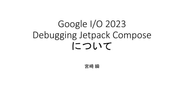 Google I/O 2023
Debugging Jetpack Compose
について
宮﨑 瞬
