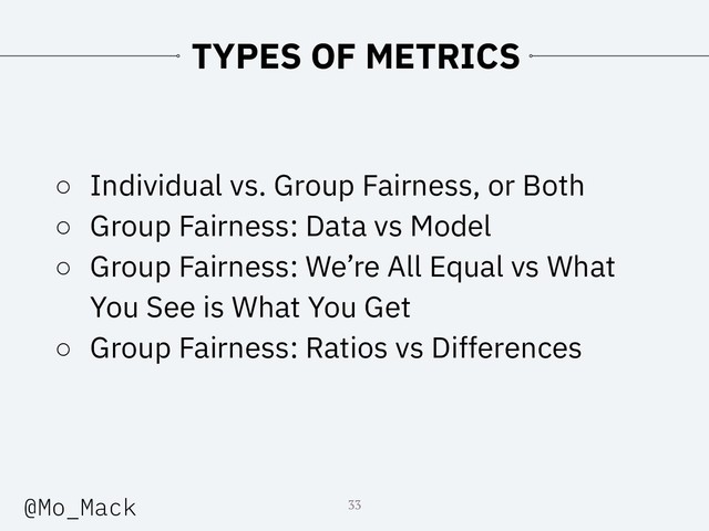TYPES OF METRICS
○ Individual vs. Group Fairness, or Both
○ Group Fairness: Data vs Model
○ Group Fairness: We’re All Equal vs What
You See is What You Get
○ Group Fairness: Ratios vs Differences
33
@Mo_Mack
