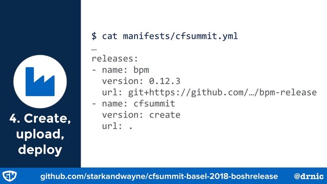 $ cat manifests/cfsummit.yml
…
releases:
- name: bpm
version: 0.12.3
url: git+https://github.com/…/bpm-release
- name: cfsummit
version: create
url: .
Ɏ
github.com/starkandwayne/cfsummit-basel-2018-boshrelease @drnic
4. Create,
upload,
deploy
