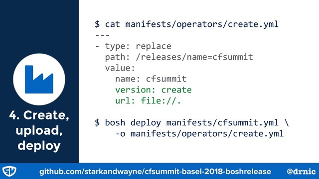 $ cat manifests/operators/create.yml
---
- type: replace
path: /releases/name=cfsummit
value:
name: cfsummit
version: create
url: file://.
$ bosh deploy manifests/cfsummit.yml \
-o manifests/operators/create.yml
Ɏ
github.com/starkandwayne/cfsummit-basel-2018-boshrelease @drnic
4. Create,
upload,
deploy
