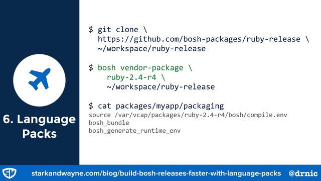 6. Language
Packs
$ git clone \
https://github.com/bosh-packages/ruby-release \
~/workspace/ruby-release
$ bosh vendor-package \
ruby-2.4-r4 \
~/workspace/ruby-release
$ cat packages/myapp/packaging
source /var/vcap/packages/ruby-2.4-r4/bosh/compile.env
bosh_bundle
bosh_generate_runtime_env
starkandwayne.com/blog/build-bosh-releases-faster-with-language-packs @drnic
