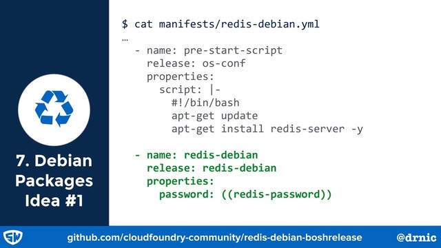 7. Debian
Packages
Idea #1
$ cat manifests/redis-debian.yml
…
- name: pre-start-script
release: os-conf
properties:
script: |-
#!/bin/bash
apt-get update
apt-get install redis-server -y
- name: redis-debian
release: redis-debian
properties:
password: ((redis-password))
Ɲ
github.com/cloudfoundry-community/redis-debian-boshrelease @drnic
