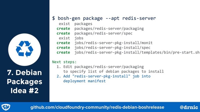 7. Debian
Packages
Idea #2
$ bosh-gen package --apt redis-server
exist packages
create packages/redis-server/packaging
create packages/redis-server/spec
exist jobs
create jobs/redis-server-pkg-install/monit
create jobs/redis-server-pkg-install/spec
create jobs/redis-server-pkg-install/templates/bin/pre-start.sh
Next steps:
1. Edit packages/redis-server/packaging
to specify list of debian packages to install
2. Add "redis-server-pkg-install" job into
deployment manifest
Ɲ
github.com/cloudfoundry-community/redis-debian-boshrelease @drnic
