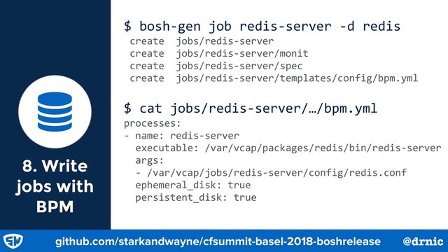 8. Write
jobs with
BPM
$ bosh-gen job redis-server -d redis
create jobs/redis-server
create jobs/redis-server/monit
create jobs/redis-server/spec
create jobs/redis-server/templates/config/bpm.yml
$ cat jobs/redis-server/…/bpm.yml
processes:
- name: redis-server
executable: /var/vcap/packages/redis/bin/redis-server
args:
- /var/vcap/jobs/redis-server/config/redis.conf
ephemeral_disk: true
persistent_disk: true

github.com/starkandwayne/cfsummit-basel-2018-boshrelease @drnic
