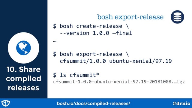 10. Share
compiled
releases
@drnic

bosh export-release
bosh.io/docs/compiled-releases/ @drnic
$ bosh create-release \
--version 1.0.0 —final
…
$ bosh export-release \
cfsummit/1.0.0 ubuntu-xenial/97.19
$ ls cfsummit*
cfsummit-1.0.0-ubuntu-xenial-97.19-20181008.…tgz
