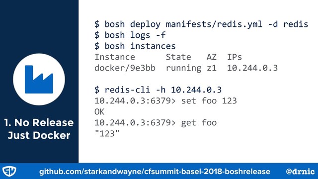 1. No Release
Just Docker
$ bosh deploy manifests/redis.yml -d redis
$ bosh logs -f
$ bosh instances
Instance State AZ IPs
docker/9e3bb running z1 10.244.0.3
$ redis-cli -h 10.244.0.3
10.244.0.3:6379> set foo 123
OK
10.244.0.3:6379> get foo
"123"
Ɏ
github.com/starkandwayne/cfsummit-basel-2018-boshrelease @drnic
