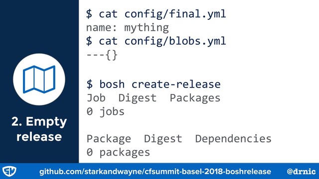 2. Empty
release
$ cat config/final.yml
name: mything
$ cat config/blobs.yml
---{}
ɑ
github.com/starkandwayne/cfsummit-basel-2018-boshrelease @drnic
$ bosh create-release
Job Digest Packages
0 jobs
Package Digest Dependencies
0 packages
