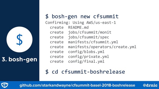 3. bosh-gen
$ bosh-gen new cfsummit
Confirming: Using AWS/us-east-1
create README.md
create jobs/cfsummit/monit
create jobs/cfsummit/spec
create manifests/cfsummit.yml
create manifests/operators/create.yml
create config/blobs.yml
create config/private.yml
create config/final.yml
$ cd cfsummit-boshrelease
$
github.com/starkandwayne/cfsummit-basel-2018-boshrelease @drnic
