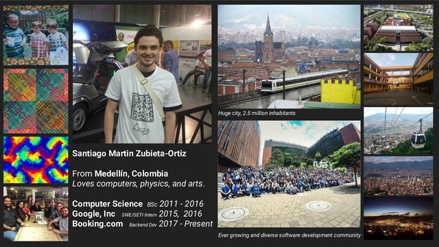 Santiago Martin Zubieta-Ortiz
From Medellín, Colombia
Loves computers, physics, and arts.
Computer Science BSc 2011 - 2016
Google, Inc SWE/SETI Intern
2015, 2016
Booking.com Backend Dev
2017 - Present
Huge city, 2.5 million inhabitants
Ever growing and diverse software development community
