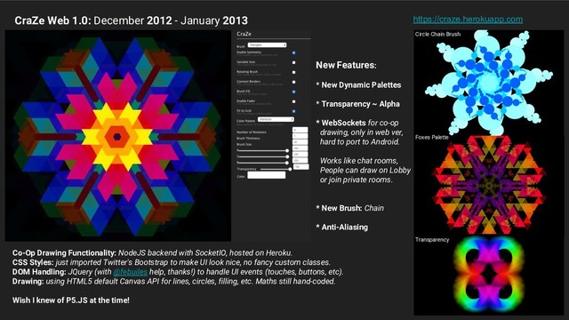 New Features:
* New Dynamic Palettes
* Transparency ~ Alpha
* WebSockets for co-op
drawing, only in web ver,
hard to port to Android.
Works like chat rooms,
People can draw on Lobby
or join private rooms.
* New Brush: Chain
* Anti-Aliasing
CraZe Web 1.0: December 2012 - January 2013 https://craze.herokuapp.com
Circle Chain Brush
Foxes Palette
Transparency
Co-Op Drawing Functionality: NodeJS backend with SocketIO, hosted on Heroku.
CSS Styles: just imported Twitter's Bootstrap to make UI look nice, no fancy custom classes.
DOM Handling: JQuery (with @febuiles help, thanks!) to handle UI events (touches, buttons, etc).
Drawing: using HTML5 default Canvas API for lines, circles, filling, etc. Maths still hand-coded.
Wish I knew of P5.JS at the time!
