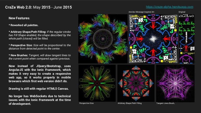 https://craze-alpha.herokuapp.com
CraZe Web 2.0: May 2015 - June 2015
New Features:
* Reworked all palettes.
* Arbitrary Shape/Path Filling: If the regular stroke
has Fill Shape enabled, the shape described by the
whole path (closed) will be filled.
* Perspective Size: Size will be proportional to the
distance from detected point to the center.
* New Brushes: Tangent, will draw tangent lines to
the current point when compared against previous.
Now instead of JQuery/Bootstrap, uses
AngularJS with the Ionic Framework, which
makes it very easy to create a responsive
web app, so it works properly in mobile
browsers which first web version didn't do.
Drawing is still with regular HTML5 Canvas.
No longer has WebSockets due to technical
issues with the Ionic Framework at the time
of development.
Arecibo Message Inspired Art Original
Arbitrary Shape/Path Filling Tangent Lines Brush,
Perspective Size
