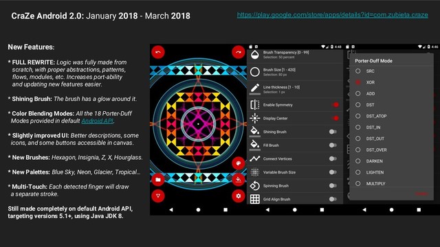 CraZe Android 2.0: January 2018 - March 2018
New Features:
* FULL REWRITE: Logic was fully made from
scratch, with proper abstractions, patterns,
flows, modules, etc. Increases port-ability
and updating new features easier.
* Shining Brush: The brush has a glow around it.
* Color Blending Modes: All the 18 Porter-Duff
Modes provided in default Android API.
* Slightly improved UI: Better descriptions, some
icons, and some buttons accessible in canvas.
* New Brushes: Hexagon, Insignia, Z, X, Hourglass.
* New Palettes: Blue Sky, Neon, Glacier, Tropical…
* Multi-Touch: Each detected finger will draw
a separate stroke.
Still made completely on default Android API,
targeting versions 5.1+, using Java JDK 8.
https://play.google.com/store/apps/details?id=com.zubieta.craze
