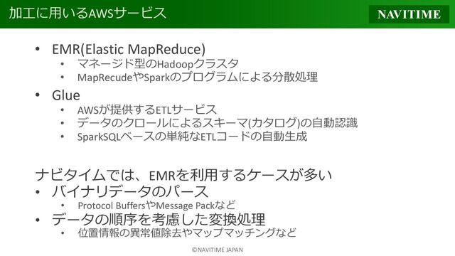 ©NAVITIME JAPAN
加工に用いるAWSサービス
• EMR(Elastic MapReduce)
• マネージド型のHadoopクラスタ
• MapRecudeやSparkのプログラムによる分散処理
• Glue
• AWSが提供するETLサービス
• データのクロールによるスキーマ(カタログ)の自動認識
• SparkSQLベースの単純なETLコードの自動生成
ナビタイムでは、EMRを利用するケースが多い
• バイナリデータのパース
• Protocol BuffersやMessage Packなど
• データの順序を考慮した変換処理
• 位置情報の異常値除去やマップマッチングなど

