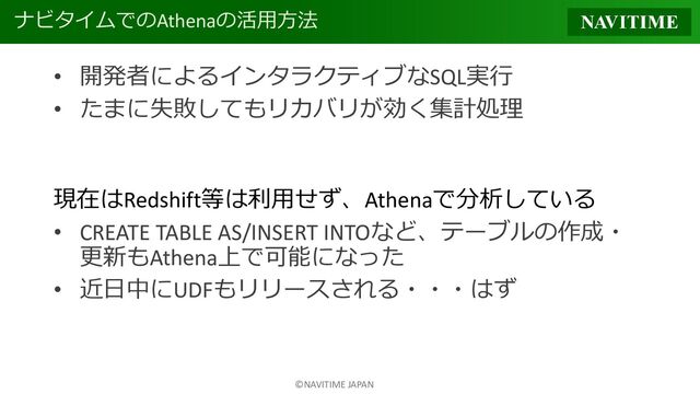 ©NAVITIME JAPAN
ナビタイムでのAthenaの活用方法
• 開発者によるインタラクティブなSQL実行
• たまに失敗してもリカバリが効く集計処理
現在はRedshift等は利用せず、Athenaで分析している
• CREATE TABLE AS/INSERT INTOなど、テーブルの作成・
更新もAthena上で可能になった
• 近日中にUDFもリリースされる・・・はず
