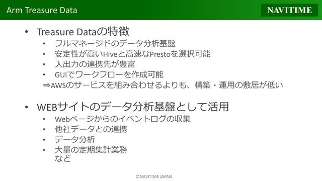 ©NAVITIME JAPAN
Arm Treasure Data
• Treasure Dataの特徴
• フルマネージドのデータ分析基盤
• 安定性が高いHiveと高速なPrestoを選択可能
• 入出力の連携先が豊富
• GUIでワークフローを作成可能
⇒AWSのサービスを組み合わせるよりも、構築・運用の敷居が低い
• WEBサイトのデータ分析基盤として活用
• Webページからのイベントログの収集
• 他社データとの連携
• データ分析
• 大量の定期集計業務
など
