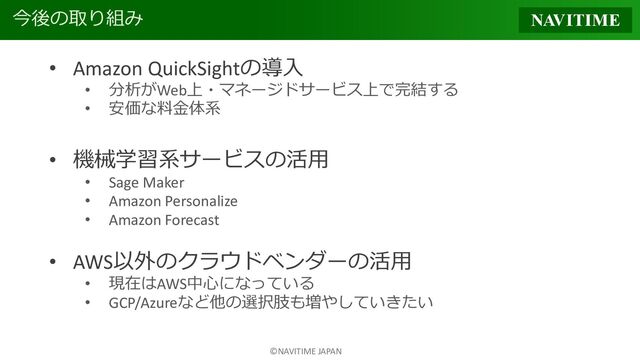 ©NAVITIME JAPAN
今後の取り組み
• Amazon QuickSightの導入
• 分析がWeb上・マネージドサービス上で完結する
• 安価な料金体系
• 機械学習系サービスの活用
• Sage Maker
• Amazon Personalize
• Amazon Forecast
• AWS以外のクラウドベンダーの活用
• 現在はAWS中心になっている
• GCP/Azureなど他の選択肢も増やしていきたい
