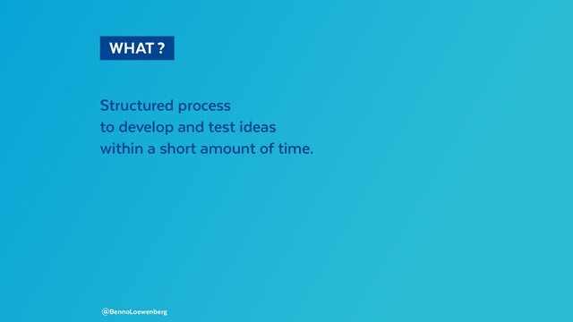   WHAT ? 
Structured process
to develop and test ideas
within a short amount of time.
@BennoLoewenberg
