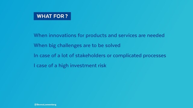   WHAT FOR ? 
When innovations for products and services are needed
When big challenges are to be solved
In case of a lot of stakeholders or complicated processes
I case of a high investment risk
@BennoLoewenberg
