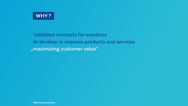   WHY ? 
Validated concepts for solutions
to develop or improve products and services
„maximizing customer value“
@BennoLoewenberg
