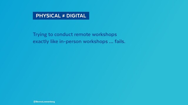   PHYSICAL ≠ DIGITAL 
Trying to conduct remote workshops
exactly like in-person workshops … fails.
@BennoLoewenberg
