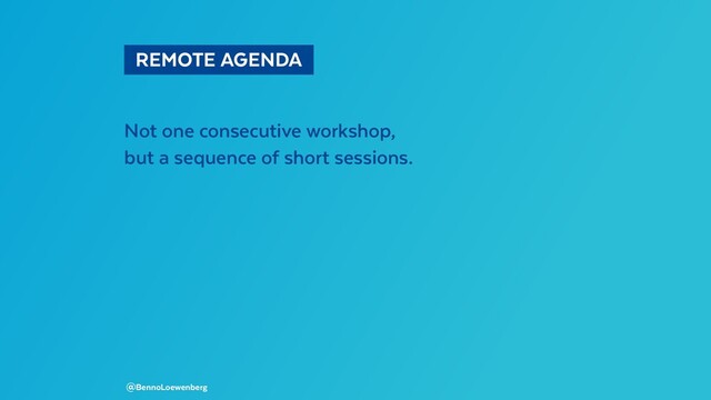   REMOTE AGENDA 
Not one consecutive workshop,
but a sequence of short sessions.
@BennoLoewenberg
