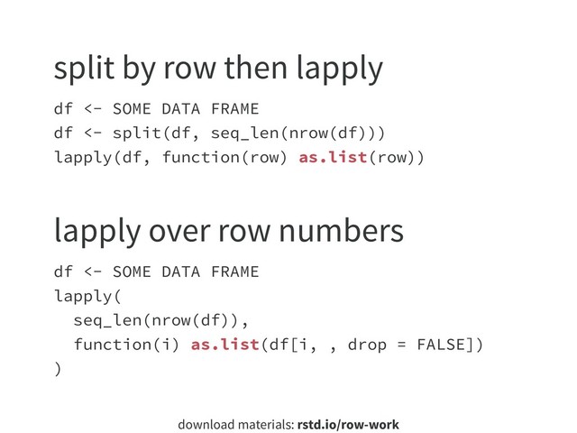 download materials: rstd.io/row-work
df <- SOME DATA FRAME
df <- split(df, seq_len(nrow(df)))
lapply(df, function(row) as.list(row))
split by row then lapply
df <- SOME DATA FRAME
lapply(
seq_len(nrow(df)),
function(i) as.list(df[i, , drop = FALSE])
)
lapply over row numbers

