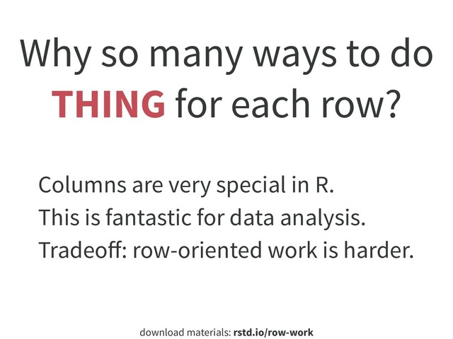 download materials: rstd.io/row-work
Why so many ways to do
THING for each row?
Columns are very special in R.
This is fantastic for data analysis.
Tradeoﬀ: row-oriented work is harder.
