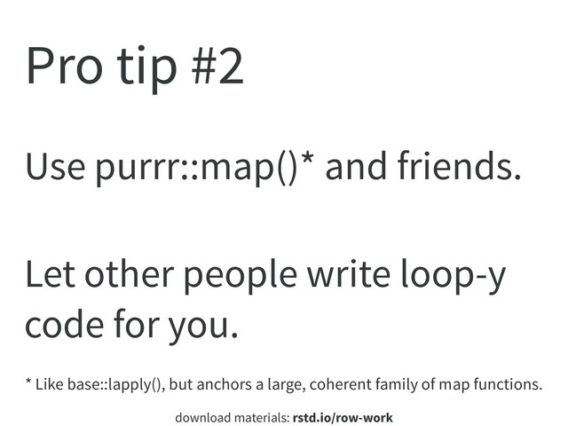 download materials: rstd.io/row-work
Pro tip #2
Use purrr::map()* and friends.
Let other people write loop-y
code for you.
* Like base::lapply(), but anchors a large, coherent family of map functions.
