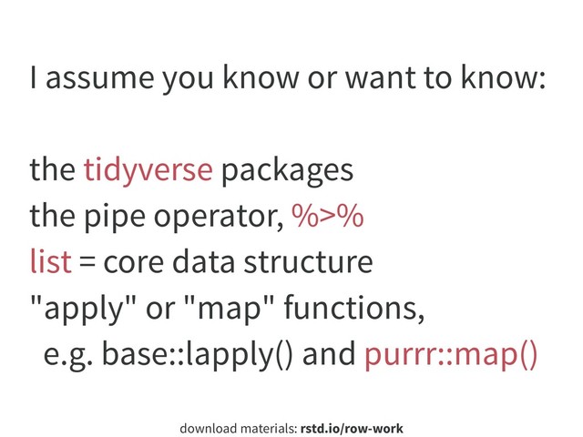 download materials: rstd.io/row-work
I assume you know or want to know:
the tidyverse packages
the pipe operator, %>%
list = core data structure
"apply" or "map" functions,
e.g. base::lapply() and purrr::map()
