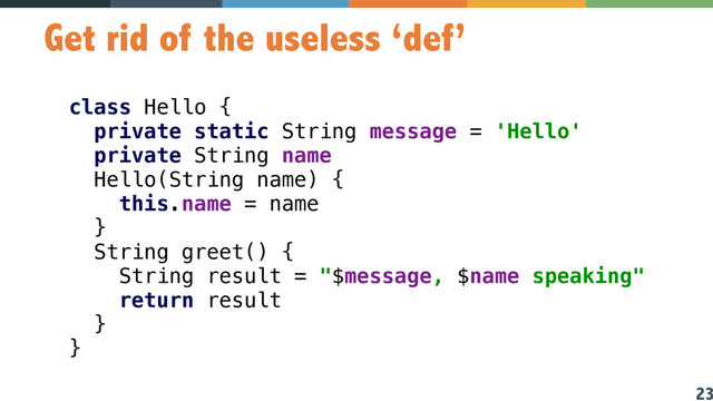 23
Get rid of the useless ‘def’
class Hello { 
private static String message = 'Hello' 
private String name 
Hello(String name) { 
this.name = name 
} 
String greet() { 
String result = "$message, $name speaking" 
return result 
}  
} 
