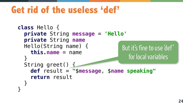 24
Get rid of the useless ‘def’
class Hello { 
private String message = 'Hello' 
private String name 
Hello(String name) { 
this.name = name 
} 
String greet() { 
def result = "$message, $name speaking" 
return result 
}  
} 
But it’s fine to use ‘def’
for local variables
