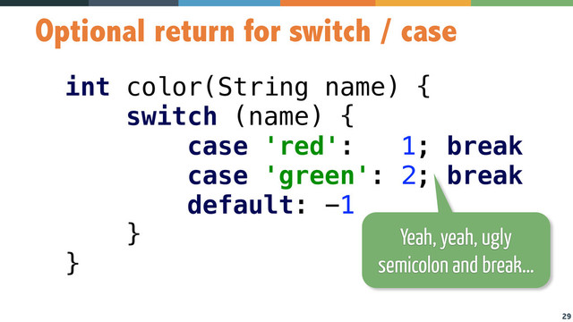 29
Optional return for switch / case
int color(String name) { 
switch (name) { 
case 'red': 1; break 
case 'green': 2; break 
default: -1 
} 
}
Yeah, yeah, ugly
semicolon and break…
