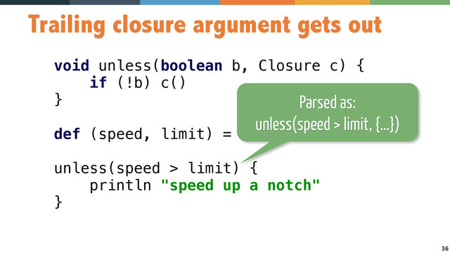 36
Trailing closure argument gets out
void unless(boolean b, Closure c) { 
if (!b) c() 
} 
 
def (speed, limit) = [80, 90] 
 
unless(speed > limit) { 
println "speed up a notch" 
}
Parsed as:
unless(speed > limit, {…})

