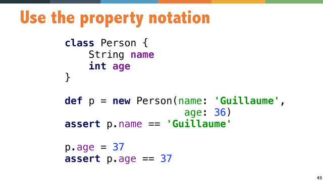 43
Use the property notation
class Person { 
String name 
int age 
} 
 
def p = new Person(name: 'Guillaume',  
age: 36) 
assert p.name == 'Guillaume' 
 
p.age = 37 
assert p.age == 37
