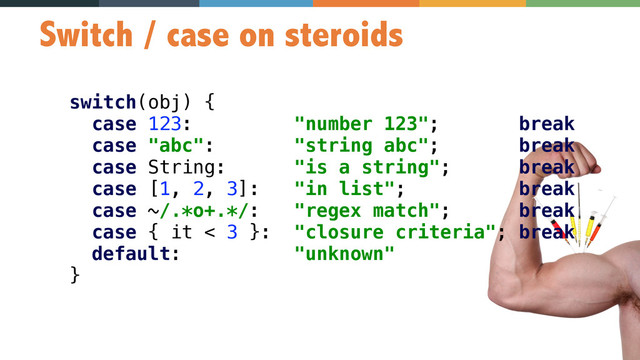 57
Switch / case on steroids
switch(obj) { 
case 123: "number 123"; break 
case "abc": "string abc"; break 
case String: "is a string"; break 
case [1, 2, 3]: "in list"; break 
case ~/.*o+.*/: "regex match"; break 
case { it < 3 }: "closure criteria"; break 
default: "unknown" 
}
