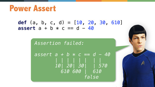 67
Power Assert
def (a, b, c, d) = [10, 20, 30, 610] 
assert a + b * c == d - 40
Assertion failed: 
 
assert a + b * c == d - 40 
| | | | | | | | 
10| 20| 30| | 570 
610 600 | 610 
false

