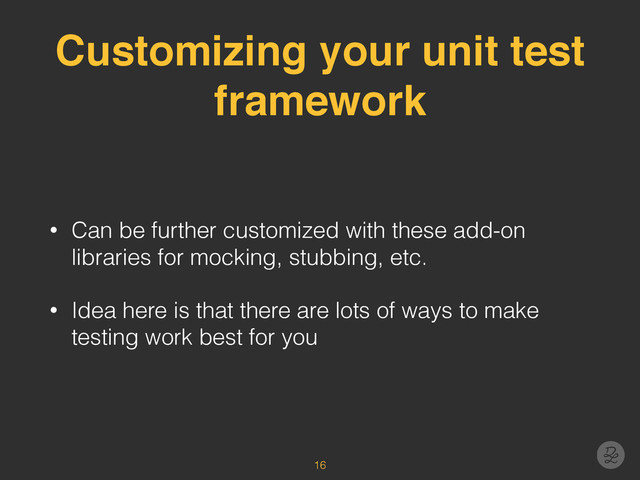 Customizing your unit test
framework
• Can be further customized with these add-on
libraries for mocking, stubbing, etc.
• Idea here is that there are lots of ways to make
testing work best for you
16
