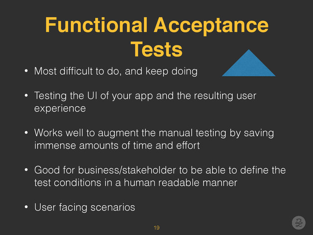 Functional Acceptance
Tests
• Most difﬁcult to do, and keep doing
• Testing the UI of your app and the resulting user
experience
• Works well to augment the manual testing by saving
immense amounts of time and effort
• Good for business/stakeholder to be able to deﬁne the
test conditions in a human readable manner
• User facing scenarios
19
