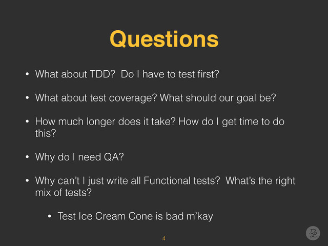 Questions
• What about TDD? Do I have to test ﬁrst?
• What about test coverage? What should our goal be?
• How much longer does it take? How do I get time to do
this?
• Why do I need QA?
• Why can’t I just write all Functional tests? What’s the right
mix of tests?
• Test Ice Cream Cone is bad m’kay
4
