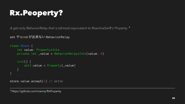 Rx.Peoperty?
A get-only BehaviorRelay that is (almost) equivalent to ReactiveSwift's Property. 4
set ΍ bind ͕ग़དྷͳ͍ BehaviorRelay
class Store {
let value: Property
private let _value = BehaviorRelay(value: 0)
init() {
self.value = Property(_value)
}
}
store.value.accept(1) // error
4 https://github.com/inamiy/RxProperty
25
