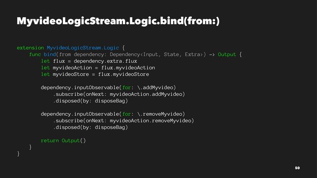 MyvideoLogicStream.Logic.bind(from:)
extension MyvideoLogicStream.Logic {
func bind(from dependency: Dependency) -> Output {
let flux = dependency.extra.flux
let myvideoAction = flux.myvideoAction
let myvideoStore = flux.myvideoStore
dependency.inputObservable(for: \.addMyvideo)
.subscribe(onNext: myvideoAction.addMyvideo)
.disposed(by: disposeBag)
dependency.inputObservable(for: \.removeMyvideo)
.subscribe(onNext: myvideoAction.removeMyvideo)
.disposed(by: disposeBag)
return Output()
}
}
50
