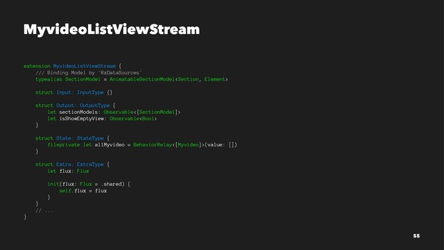 MyvideoListViewStream
extension MyvideoListViewStream {
/// Binding Model by `RxDataSources`
typealias SectionModel = AnimatableSectionModel
struct Input: InputType {}
struct Output: OutputType {
let sectionModels: Observable<[SectionModel]>
let isShowEmptyView: Observable
}
struct State: StateType {
fileprivate let allMyvideo = BehaviorRelay<[Myvideo]>(value: [])
}
struct Extra: ExtraType {
let flux: Flux
init(flux: Flux = .shared) {
self.flux = flux
}
}
// ...
}
55

