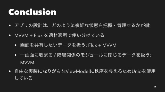 Conclusion
• ΞϓϦͷઃܭ͸ɺͲͷΑ͏ʹෳࡶͳঢ়ଶΛ೺Ѳɾ؅ཧ͢Δ͔͕伴
• MVVM + Flux ΛదࡐదॴͰ࢖͍෼͚͍ͯΔ
• ը໘Λڞ༗͍ͨ͠σʔλΛѻ͏: Flux + MVVM
• Ұը໘ʹऩ·Δ / ֊૚ؔ܎ͷϞδϡʔϧʹด͡ΔσʔλΛѻ͏:
MVVM
• ࣗ༝ͳ࣮૷ʹͳΓ͕ͪͳViewModelʹடংΛ༩͑ΔͨΊUnioΛ࢖༻
͍ͯ͠Δ
58

