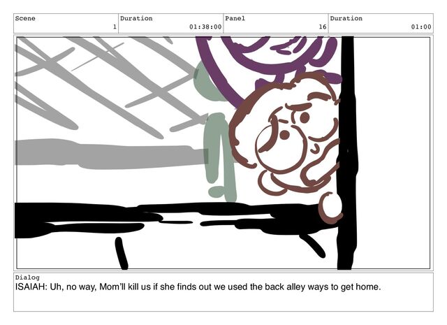 Scene
1
Duration
01:38:00
Panel
16
Duration
01:00
Dialog
ISAIAH: Uh, no way, Mom’ll kill us if she ﬁnds out we used the back alley ways to get home.
