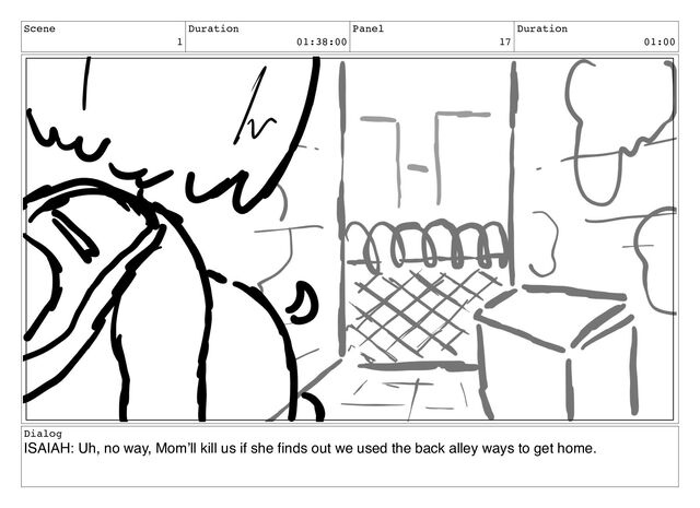 Scene
1
Duration
01:38:00
Panel
17
Duration
01:00
Dialog
ISAIAH: Uh, no way, Mom’ll kill us if she ﬁnds out we used the back alley ways to get home.
