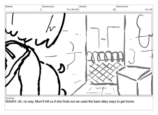 Scene
1
Duration
01:38:00
Panel
18
Duration
01:00
Dialog
ISAIAH: Uh, no way, Mom’ll kill us if she ﬁnds out we used the back alley ways to get home.
