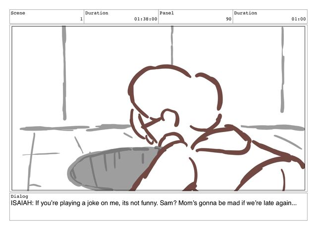 Scene
1
Duration
01:38:00
Panel
90
Duration
01:00
Dialog
ISAIAH: If you’re playing a joke on me, its not funny. Sam? Mom’s gonna be mad if we’re late again...

